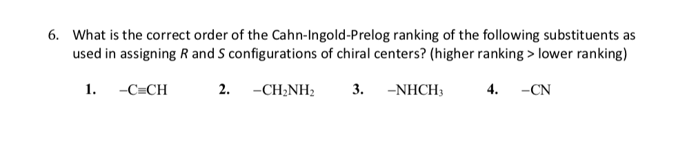 6. What is the correct order of the Cahn-Ingold-Prelog ranking of the following substituents as
used in assigning R and S configurations of chiral centers? (higher ranking > lower ranking)
1.
-C=CH
2.
-CH2NH2
3.
-NHCH3
4.
-CN
