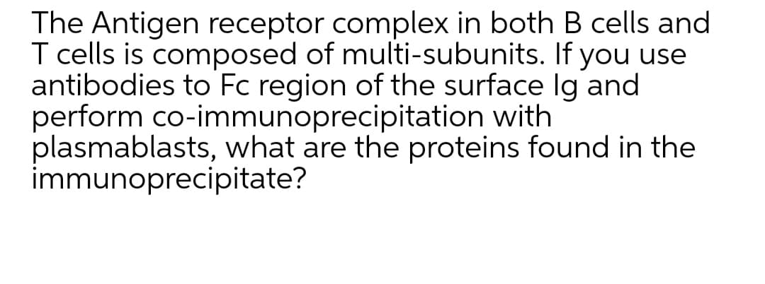The Antigen receptor complex in both B cells and
T cells is composed of multi-subunits. If you use
antibodies to Fc region of the surface Ig and
perform co-immunoprecipitation with
plasmablasts, what are the proteins found in the
immunoprecipitate?
