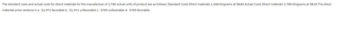 The standard costs and actual costs for direct materials for the manufacture of 2,700 actual units of product are as follows: Standard Costs Direct materials 1,040 kilograms at $8.83 Actual Costs Direct materials 2,700 kilograms at $8.10 The direct
materials price variance is a. $1,971 favorable b. $1,971 unfavorable c. $759 unfavorable d. $759 favorable