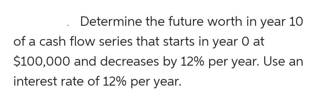 Determine the future worth in year 10
of a cash flow series that starts in year O at
$100,000 and decreases by 12% per year. Use an
interest rate of 12% per year.
