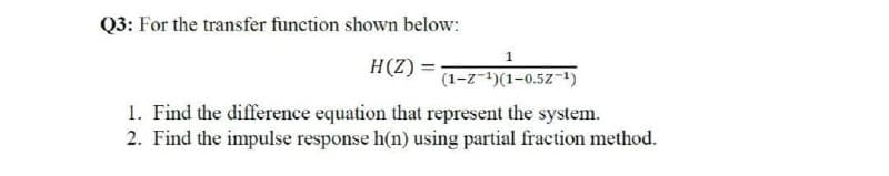 Q3: For the transfer function shown below:
H(Z) =-
(1-z-1)(1-0.5Z-)
1. Find the difference equation that represent the system.
2. Find the impulse response h(n) using partial fraction method.
