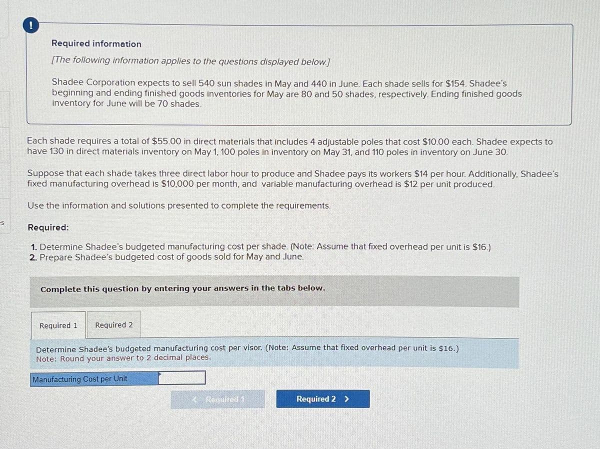 s
!
Required information
[The following information applies to the questions displayed below.]
Shadee Corporation expects to sell 540 sun shades in May and 440 in June. Each shade sells for $154. Shadee's
beginning and ending finished goods inventories for May are 80 and 50 shades, respectively. Ending finished goods
inventory for June will be 70 shades.
Each shade requires a total of $55.00 in direct materials that includes 4 adjustable poles that cost $10.00 each. Shadee expects to
have 130 in direct materials inventory on May 1, 100 poles in inventory on May 31, and 110 poles in inventory on June 30.
Suppose that each shade takes three direct labor hour to produce and Shadee pays its workers $14 per hour. Additionally, Shadee's
fixed manufacturing overhead is $10,000 per month, and variable manufacturing overhead is $12 per unit produced.
Use the information and solutions presented to complete the requirements.
Required:
1. Determine Shadee's budgeted manufacturing cost per shade. (Note: Assume that fixed overhead per unit is $16.)
2. Prepare Shadee's budgeted cost of goods sold for May and June.
Complete this question by entering your answers in the tabs below.
Required 1 Required 2
Determine Shadee's budgeted manufacturing cost per visor. (Note: Assume that fixed overhead per unit is $16.)
Note: Round your answer to 2 decimal places.
Manufacturing Cost per Unit
Required 1
Required 2 >