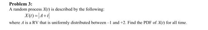 Problem 3:
A random process X(1) is described by the following:
X(t) = |A+t
where A is a RV that is uniformly distributed between-1 and +2. Find the PDF of X(1) for all time.