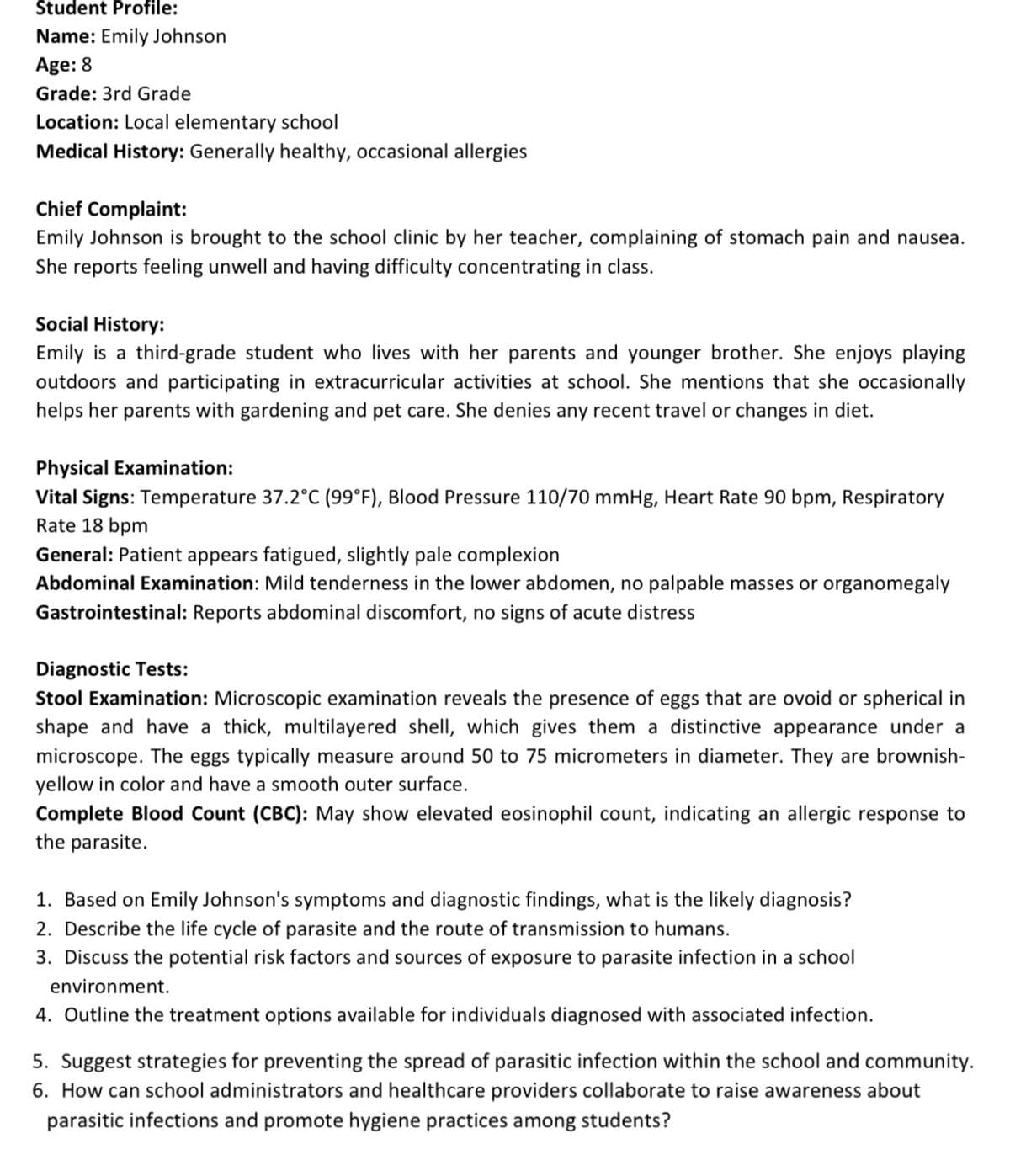 Student Profile:
Name: Emily Johnson
Age: 8
Grade: 3rd Grade
Location: Local elementary school
Medical History: Generally healthy, occasional allergies
Chief Complaint:
Emily Johnson is brought to the school clinic by her teacher, complaining of stomach pain and nausea.
She reports feeling unwell and having difficulty concentrating in class.
Social History:
Emily is a third-grade student who lives with her parents and younger brother. She enjoys playing
outdoors and participating in extracurricular activities at school. She mentions that she occasionally
helps her parents with gardening and pet care. She denies any recent travel or changes in diet.
Physical Examination:
Vital Signs: Temperature 37.2°C (99°F), Blood Pressure 110/70 mmHg, Heart Rate 90 bpm, Respiratory
Rate 18 bpm
General: Patient appears fatigued, slightly pale complexion
Abdominal Examination: Mild tenderness in the lower abdomen, no palpable masses or organomegaly
Gastrointestinal: Reports abdominal discomfort, no signs of acute distress
Diagnostic Tests:
Stool Examination: Microscopic examination reveals the presence of eggs that are ovoid or spherical in
shape and have a thick, multilayered shell, which gives them a distinctive appearance under a
microscope. The eggs typically measure around 50 to 75 micrometers in diameter. They are brownish-
yellow in color and have a smooth outer surface.
Complete Blood Count (CBC): May show elevated eosinophil count, indicating an allergic response to
the parasite.
1. Based on Emily Johnson's symptoms and diagnostic findings, what is the likely diagnosis?
2. Describe the life cycle of parasite and the route of transmission to humans.
3. Discuss the potential risk factors and sources of exposure to parasite infection in a school
environment.
4. Outline the treatment options available for individuals diagnosed with associated infection.
5. Suggest strategies for preventing the spread of parasitic infection within the school and community.
6. How can school administrators and healthcare providers collaborate to raise awareness about
parasitic infections and promote hygiene practices among students?