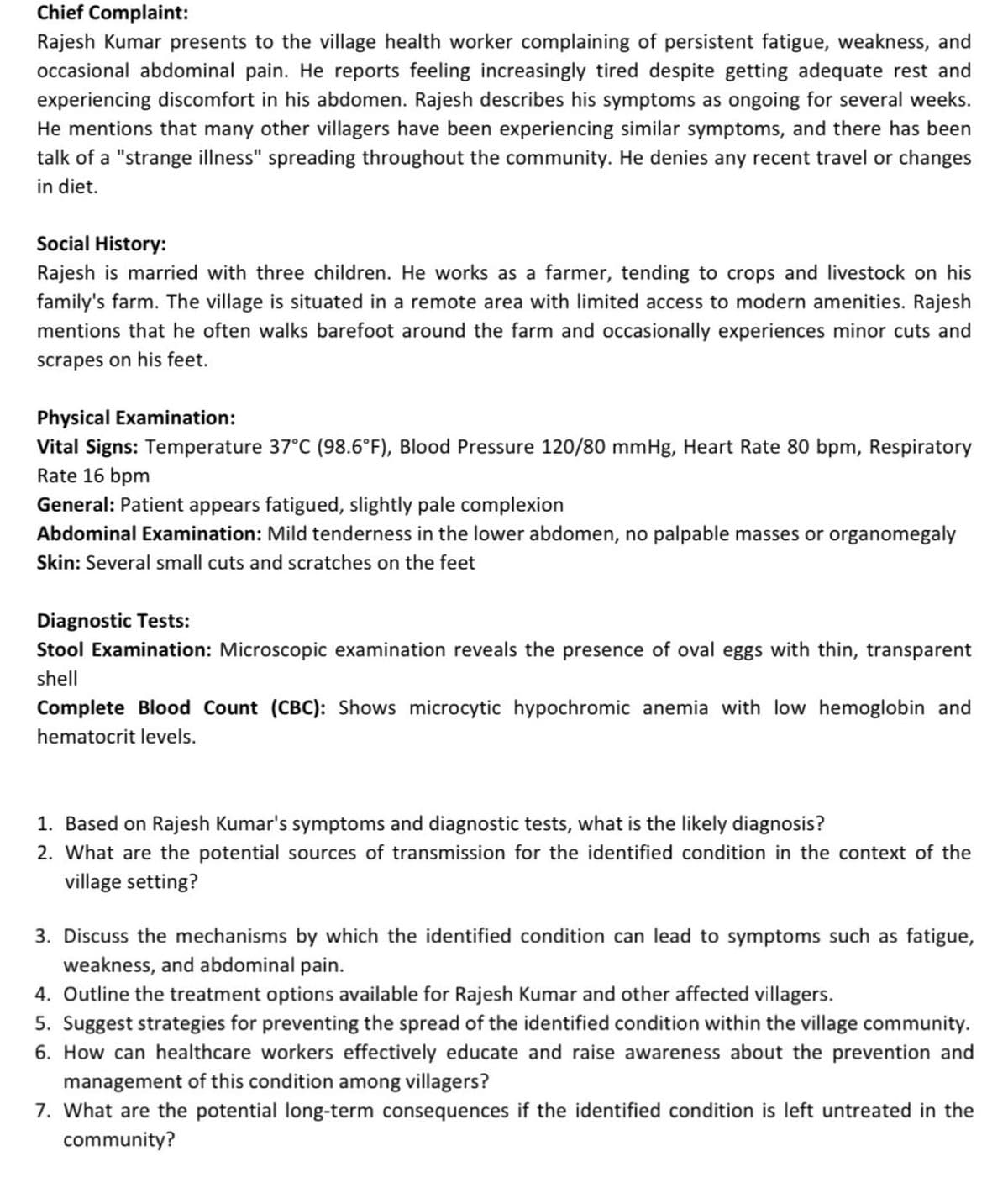 Chief Complaint:
Rajesh Kumar presents to the village health worker complaining of persistent fatigue, weakness, and
occasional abdominal pain. He reports feeling increasingly tired despite getting adequate rest and
experiencing discomfort in his abdomen. Rajesh describes his symptoms as ongoing for several weeks.
He mentions that many other villagers have been experiencing similar symptoms, and there has been
talk of a "strange illness" spreading throughout the community. He denies any recent travel or changes
in diet.
Social History:
Rajesh is married with three children. He works as a farmer, tending to crops and livestock on his
family's farm. The village is situated in a remote area with limited access to modern amenities. Rajesh
mentions that he often walks barefoot around the farm and occasionally experiences minor cuts and
scrapes on his feet.
Physical Examination:
Vital Signs: Temperature 37°C (98.6°F), Blood Pressure 120/80 mmHg, Heart Rate 80 bpm, Respiratory
Rate 16 bpm
General: Patient appears fatigued, slightly pale complexion
Abdominal Examination: Mild tenderness in the lower abdomen, no palpable masses or organomegaly
Skin: Several small cuts and scratches on the feet
Diagnostic Tests:
Stool Examination: Microscopic examination reveals the presence of oval eggs with thin, transparent
shell
Complete Blood Count (CBC): Shows microcytic hypochromic anemia with low hemoglobin and
hematocrit levels.
1. Based on Rajesh Kumar's symptoms and diagnostic tests, what is the likely diagnosis?
2. What are the potential sources of transmission for the identified condition in the context of the
village setting?
3. Discuss the mechanisms by which the identified condition can lead to symptoms such as fatigue,
weakness, and abdominal pain.
4. Outline the treatment options available for Rajesh Kumar and other affected villagers.
5. Suggest strategies for preventing the spread of the identified condition within the village community.
6. How can healthcare workers effectively educate and raise awareness about the prevention and
management of this condition among villagers?
7. What are the potential long-term consequences if the identified condition is left untreated in the
community?
