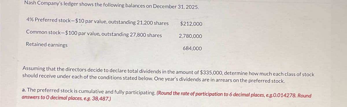 Nash Company's ledger shows the following balances on December 31, 2025.
4% Preferred stock-$10 par value, outstanding 21,200 shares
Common stock-$100 par value, outstanding 27,800 shares
Retained earnings
$212,000
2,780,000
684,000
Assuming that the directors decide to declare total dividends in the amount of $335,000, determine how much each class of stock
should receive under each of the conditions stated below. One year's dividends are in arrears on the preferred stock.
a. The preferred stock is cumulative and fully participating. (Round the rate of participation to 6 decimal places, e.g.0.014278. Round
answers to 0 decimal places, e.g. 38,487.)