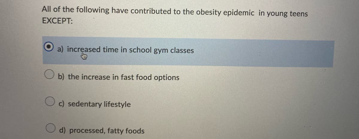 All of the following have contributed to the obesity epidemic in young teens
EXCEPT:
a) increased time in school gym classes
b) the increase in fast food options
c) sedentary lifestyle
O d) processed, fatty foods
