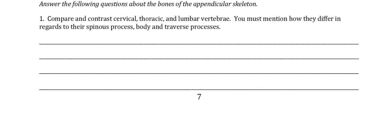Answer the following questions about the bones of the appendicular skeleton.
1. Compare and contrast cervical, thoracic, and lumbar vertebrae. You must mention how they differ in
regards to their spinous process, body and traverse processes.
7