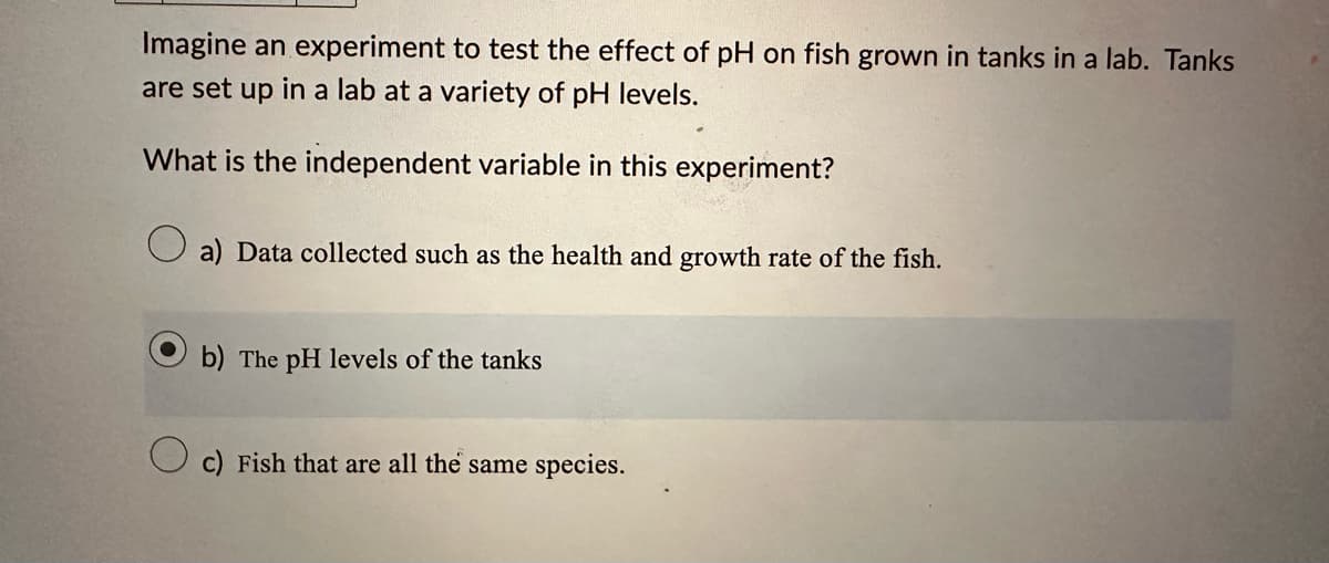 Imagine an experiment to test the effect of pH on fish grown in tanks in a lab. Tanks
are set up in a lab at a variety of pH levels.
What is the independent variable in this experiment?
a) Data collected such as the health and growth rate of the fish.
b) The pH levels of the tanks
c) Fish that are all the same species.