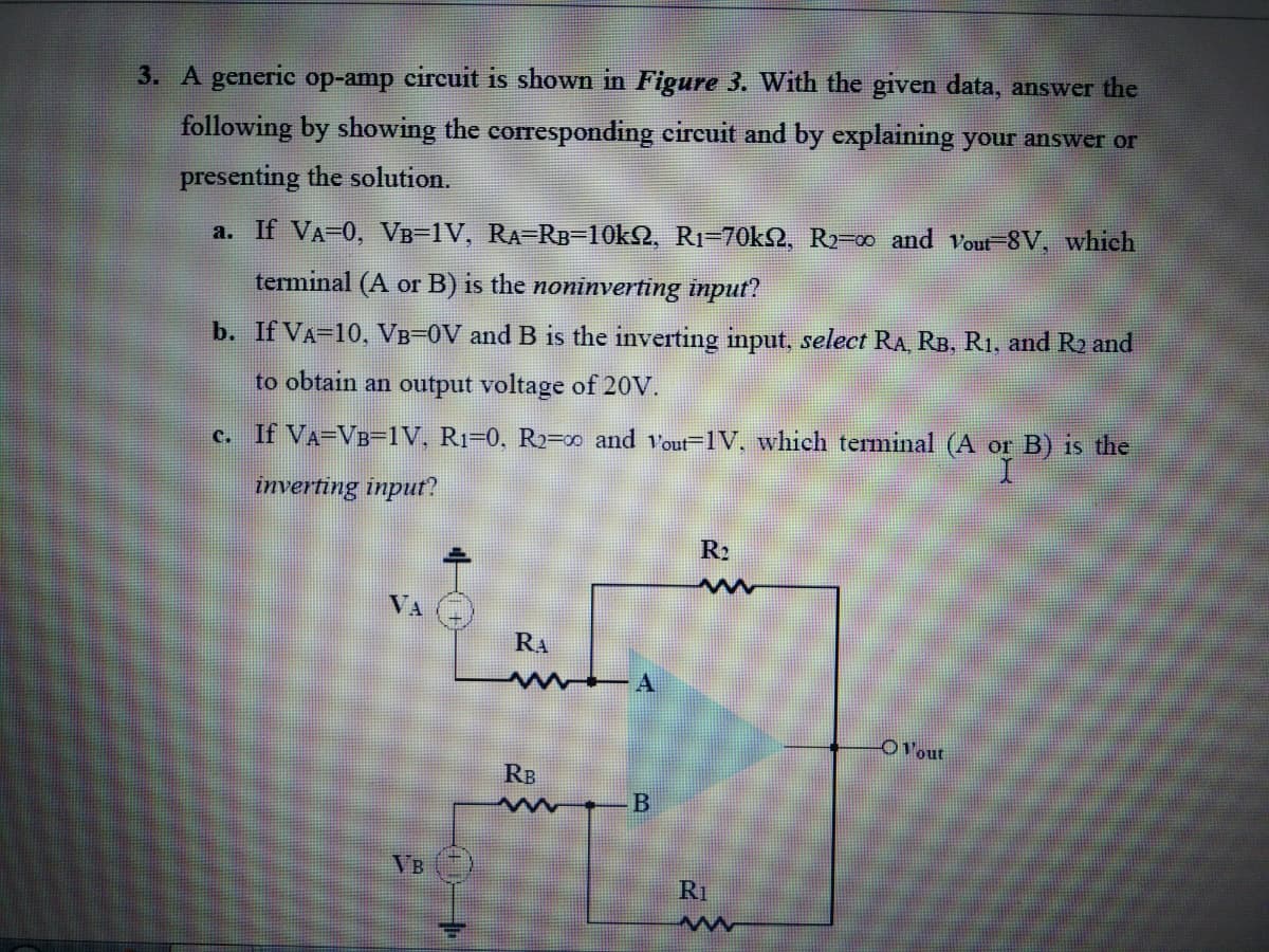 3. A generic op-amp circuit is shown in Figure 3. With the given data, answer the
following by showing the corresponding circuit and by explaining your answer or
presenting the solution.
a. If VA-0, VB-1V, RA-RB-10kQ, R1=70kQ, R2=00 and vout-8V, which
terminal (A or B) is the noninverting input?
b. If VA-10, VB=0V and B is the inverting input, select RA, RB, R1, and R2 and
to obtain an output voltage of 20V.
c. If VA=VB=1V, R1=0, R2=∞ and Vout=1V, which terminal (A or B) is the
inverting input?
R2
VA
RA
OVout
RB
B
VB
R1
