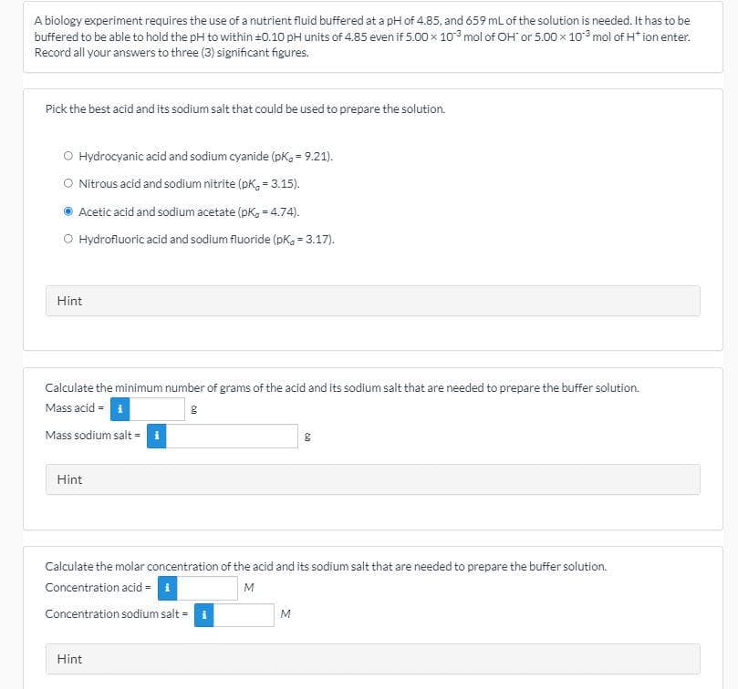 A biology experiment requires the use of a nutrient fluid buffered at a pH of 4.85, and 659 mL of the solution is needed. It has to be
buffered to be able to hold the pH to within =0.10 pH units of 4.85 even if 5.00 x 10 mol of OH or 5.00 x 10 mol of H* ion enter.
Record all your answers to three (3) significant figures.
Pick the best acid and its sodium salt that could be used to prepare the solution.
O Hydrocyanic acid and sodium cyanide (pK, = 9.21).
O Nitrous acid and sodium nitrite (pk, = 3.15).
Acetic acid and sodium acetate (pK, = 4.74).
O Hydrofluoric acid and sodium fluoride (pK, = 3.17).
Hint
Calculate the minimum number of grams of the acid and its sodium salt that are needed to prepare the buffer solution.
Mass acid i
Mass sodium salt = i
Hint
Calculate the molar concentration of the acid and its sodium salt that are needed to prepare the buffer solution.
Concentration acid =
M
Concentration sodium salt =
M
Hint
on
