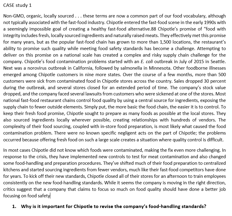 CASE study 1
Non-GMO, organic, locally sourced... these terms are now a common part of our food vocabulary, although
not typically associated with the fast-food industry. Chipotle entered the fast-food scene in the early 1990s with
a seemingly impossible goal of creating a healthy fast-food alternative.88 Chipotle's promise of “food with
integrity includes fresh, locally sourced ingredients and naturally raised meats. They effectively met this promise
for many years, but as the popular fast-food chain has grown to more than 1,500 locations, the restaurant's
ability to promise such quality while meeting food safety standards has become a challenge. Attempting to
deliver on this promise on a national scale has created a complex and risky supply chain challenge for the
company. Chipotle's food contamination problems started with an E. coli outbreak in July of 2015 in Seattle.
Next was a norovirus outbreak in California, followed by salmonella in Minnesota. Other foodborne illnesses
emerged among Chipotle customers in nine more states. Over the course of a few months, more than 500
customers were sick from contaminated food in Chipotle stores across the country. Sales dropped 30 percent
during the outbreak, and several stores closed for an extended period of time. The company's stock value
dropped, and the company faced several lawsuits from customers who were sickened at one of the stores. Most
national fast-food restaurant chains control food quality by using a central source for ingredients, exposing the
supply chain to fewer outside elements. Simply put, the more basic the food chain, the easier it is to control. To
keep their fresh food promise, Chipotle sought to prepare as many foods as possible at the local stores. They
also sourced ingredients locally wherever possible, creating relationships with hundreds of vendors. The
complexity of their food sourcing, coupled with in-store food preparation, is most likely what caused the food
contamination problem. There were no known specific negligent acts on the part of Chipotle; the problems
occurred because offering fresh food on such a large scale creates a situation where quality control is difficult.
In most cases Chipotle did not know which foods were contaminated, making the fix even more challenging. In
response to the crisis, they have implemented new controls to test for meat contamination and also changed
some food-handling and preparation procedures. They've shifted much of their food preparation to centralized
kitchens and started sourcing ingredients from fewer vendors, much like their fast-food competitors have done
for years. To kick off their new standards, Chipotle closed all of their stores for an afternoon to train employees
consistently on the new food-handling standards. While it seems the company is moving in the right direction,
critics suggest that a company that claims to focus so much on food quality should have done a better job
focusing on food safety
1. Why is it important for Chipotle to revise the company's food-handling standards?
