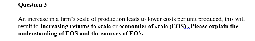 Question 3
An increase in a firm's scale of production leads to lower costs per unit produced, this will
result to Increasing returns to scale or economies of scale (EOS), Please explain the
understanding of EOS and the sources of EOs.
