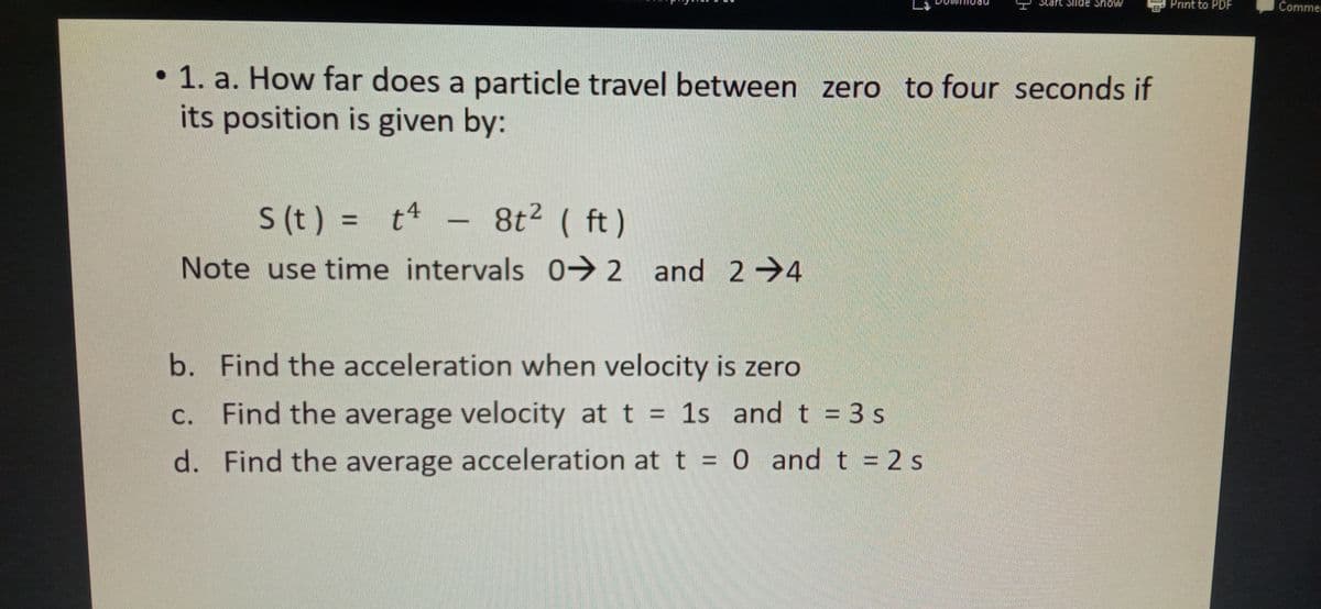 Start Siide Show
B Print to PDF
Commer
• 1. a. How far does a particle travel between zero to four seconds if
its position is given by:
S (t) = t4
8t2 ( ft)
Note use time intervals 0→2 and 2→4
b. Find the acceleration when velocity is zero
C. Find the average velocity at t = 1s and t = 3 s
%3D
d. Find the average acceleration att = 0 andt = 2 s
