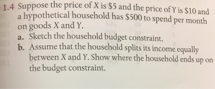 1.4 Suppose the price of X is $5 and the price of Y is $10 and
a hypothetical household has $500 to spend per month
on goods X and Y.
a. Sketch the household budget constraint.
b. Assume that the household splits its income equally
between X and Y. Show where the household ends up on
the budget constraint.