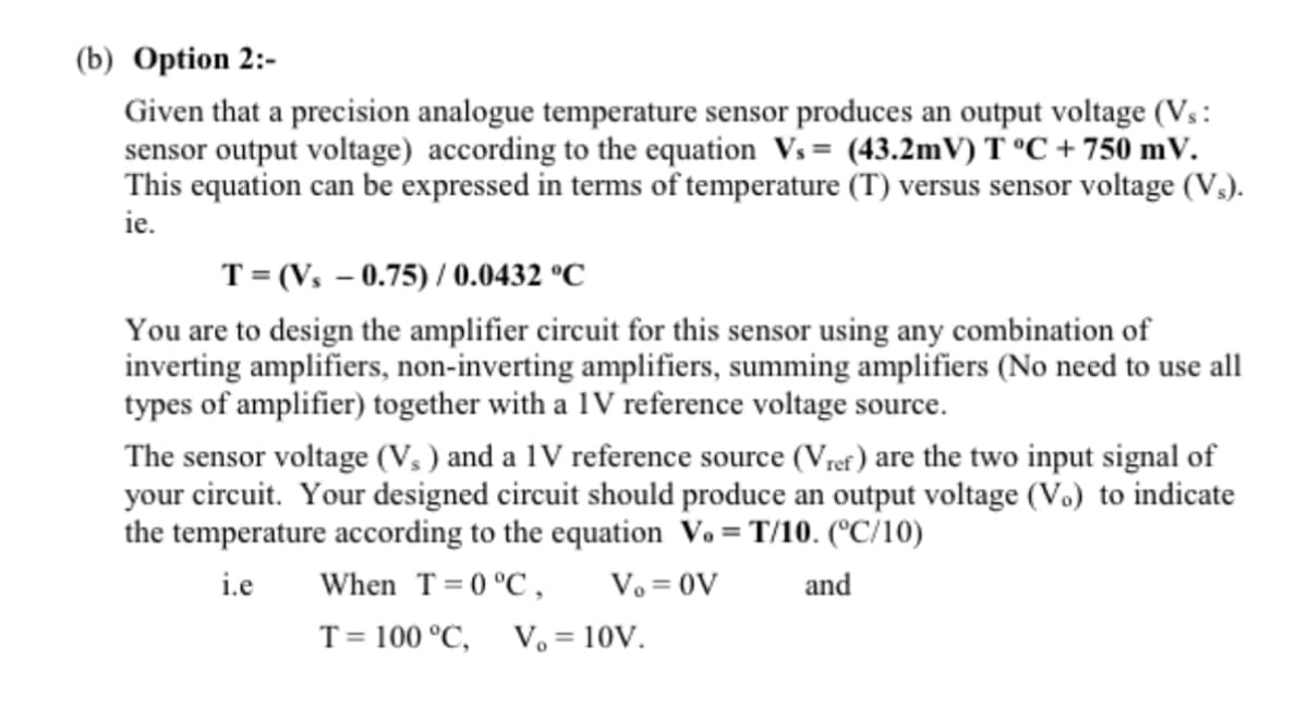 (b) Option 2:-
Given that a precision analogue temperature sensor produces an output voltage (Vs:
sensor output voltage) according to the equation Vs= (43.2mV) T °C + 750 mV.
This equation can be expressed in terms of temperature (T) versus sensor voltage (V₂).
ie.
T=(Vs -0.75)/ 0.0432 °C
You are to design the amplifier circuit for this sensor using any combination of
inverting amplifiers, non-inverting amplifiers, summing amplifiers (No need to use all
types of amplifier) together with a 1V reference voltage source.
The sensor voltage (V₁) and a 1V reference source (Vref) are the two input signal of
your circuit. Your designed circuit should produce an output voltage (V.) to indicate
the temperature according to the equation V.= T/10. (°C/10)
i.e
and
When T=0 °C, Vo = OV
T = 100 °C, V₂ = 10V.