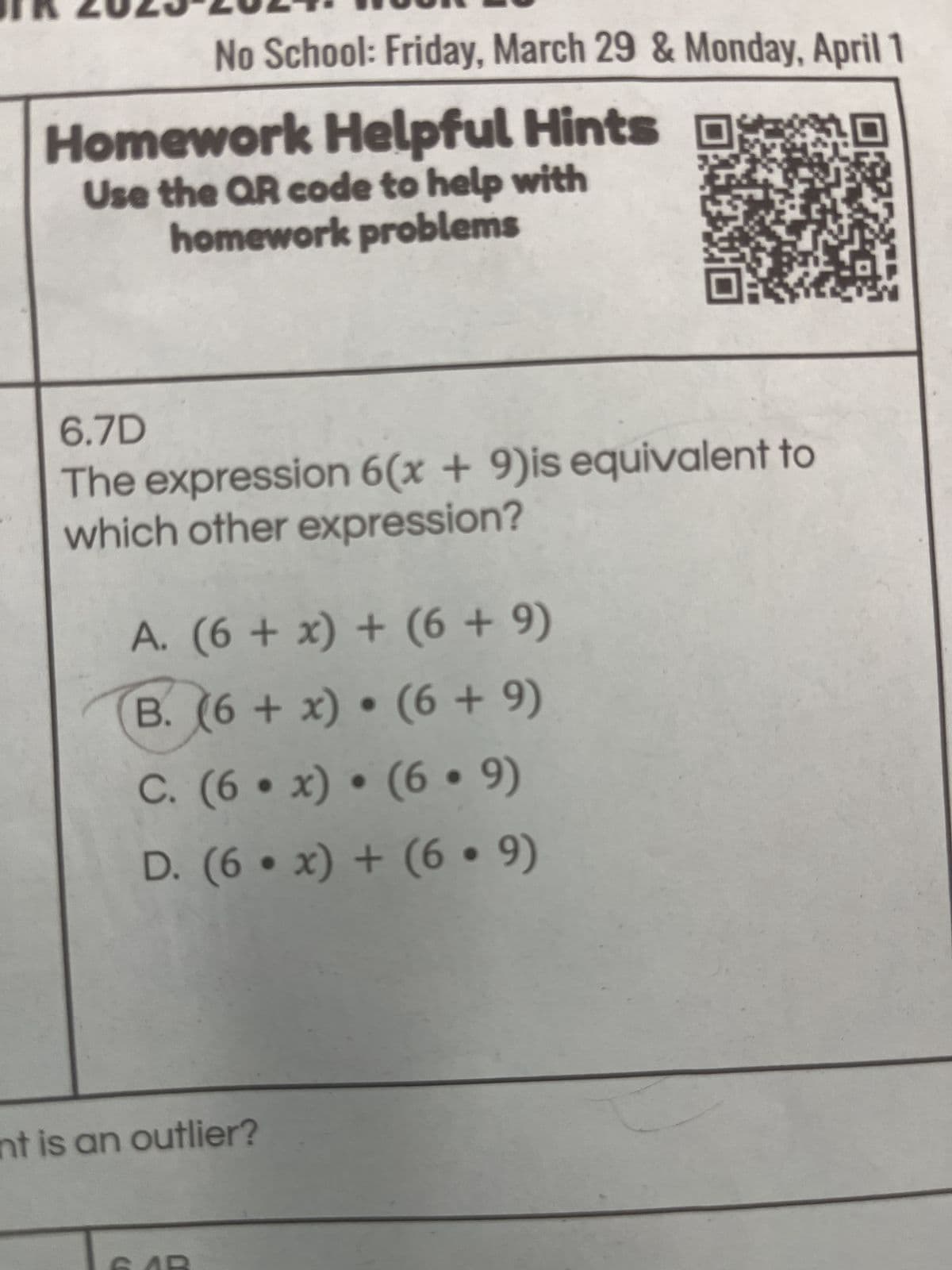 FR 2023 2024
No School: Friday, March 29 & Monday, April 1
Homework Helpful Hints
Use the QR code to help with
homework problems
6.7D
The expression 6(x+9)is equivalent to
which other expression?
A. (6 + x) + (6+9)
B. (6+x) (6+9)
C. (6x) • (6·9)
D. (6x)+(69)
nt is an outlier?