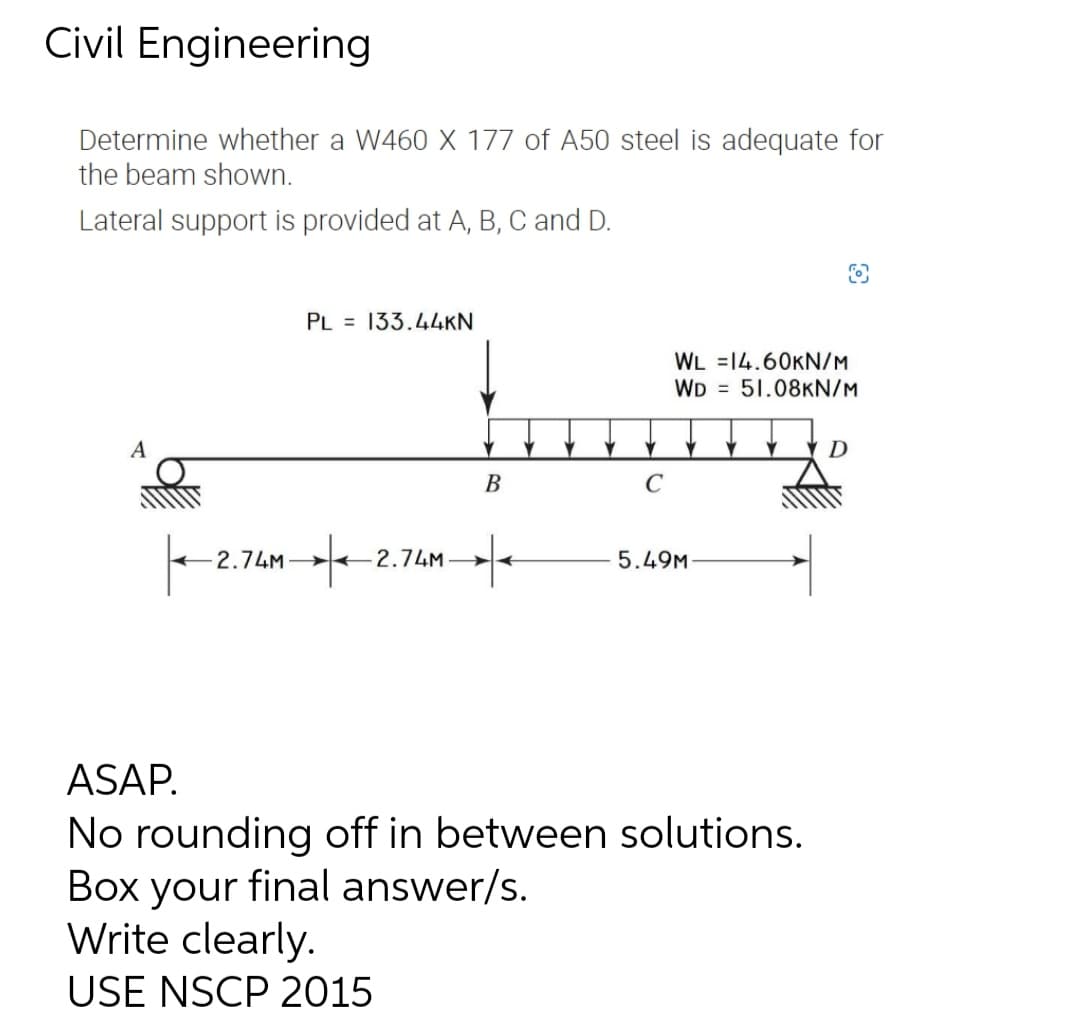 Civil Engineering
Determine whether a W460 X 177 of A50 steel is adequate for
the beam shown.
Lateral support is provided at A, B, C and D.
PL 133.44KN
WL 14.60KN/M
WD 51.08KN/M
A
D
B
C
|--2.74M-|-2
-2.74M-
+
5.49M
ASAP.
No rounding off in between solutions.
Box your final answer/s.
Write clearly.
USE NSCP 2015