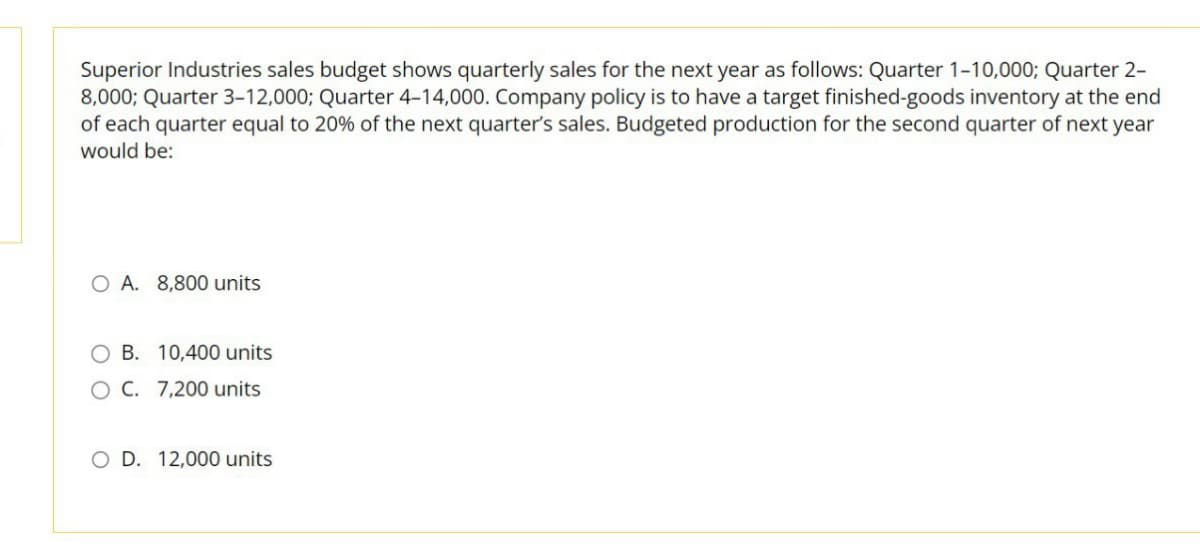 Superior Industries sales budget shows quarterly sales for the next year as follows: Quarter 1-10,000; Quarter 2-
8,000; Quarter 3-12,000; Quarter 4-14,000. Company policy is to have a target finished-goods inventory at the end
of each quarter equal to 20% of the next quarter's sales. Budgeted production for the second quarter of next year
would be:
OA. 8,800 units
OB. 10,400 units
O C. 7,200 units
O D. 12,000 units