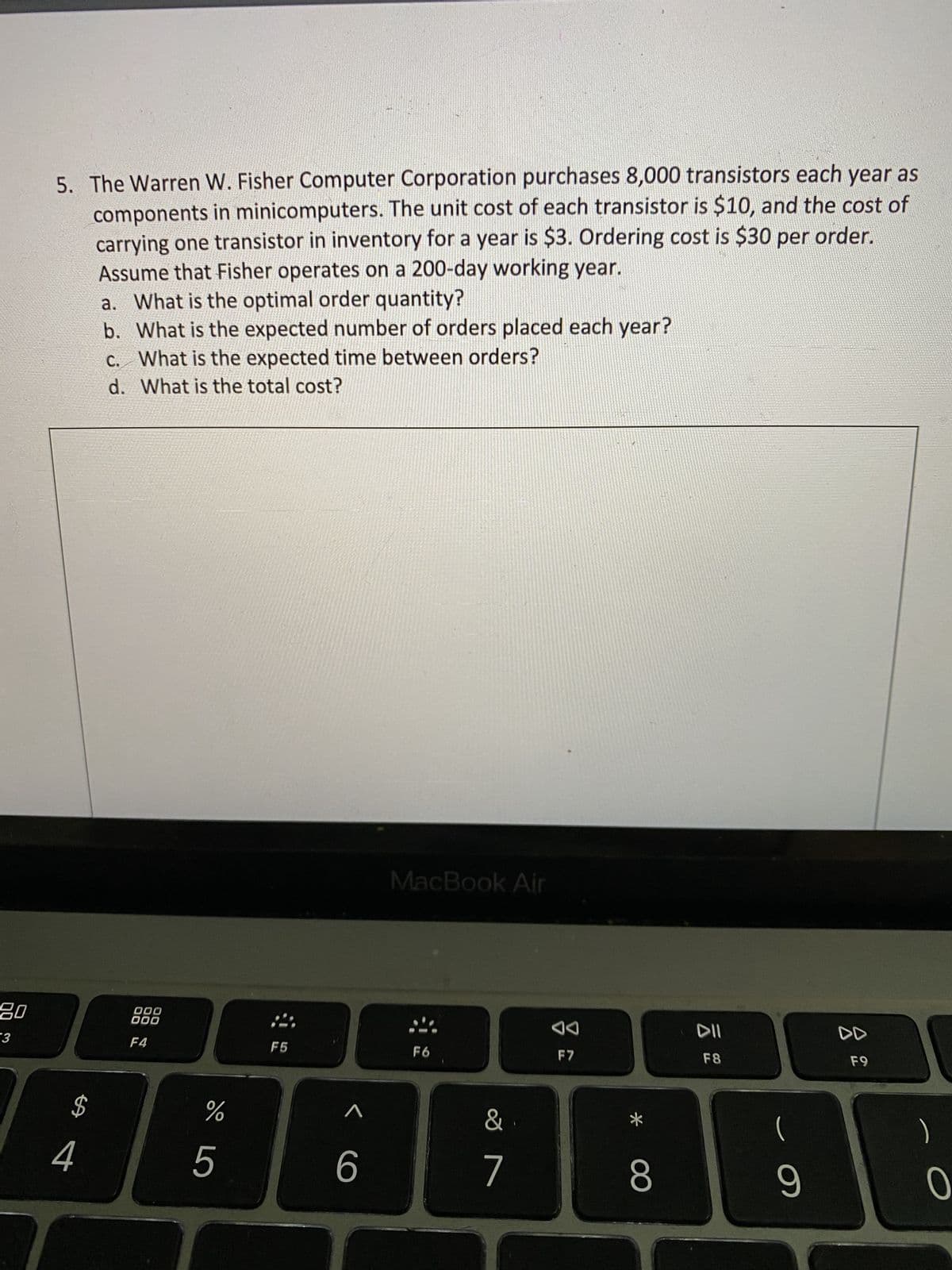 20
-3
5. The Warren W. Fisher Computer Corporation purchases 8,000 transistors each year as
components in minicomputers. The unit cost of each transistor is $10, and the cost of
carrying one transistor in inventory for a year is $3. Ordering cost is $30 per order.
Assume that Fisher operates on a 200-day working year.
a. What is the optimal order quantity?
b.
What is the expected number of orders placed each year?
c.
What is the expected time between orders?
d. What is the total cost?
MacBook Air
000
000
F4
F5
F6
$
%
456
&
7
F7
8
DII
F8
9
F9
)
0