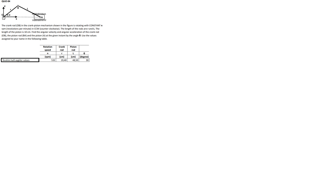 QUIZ-04
B
. DA
TITTTTTTTTT
The crank rod (OB) in the crank-piston mechanism shown in the figure is rotating with CONSTANT n
rpm (revolutions per minute) in CCW (counter clockwise). The length of the rods are r and L. The
length of the piston is 10 cm. Find the angular velocity and angular acceleration of the crank rod
(OB), the piston rod (BA) and the piston (A) at the given instant by the angle 0. Use the values
assigned to your name in the following table.
Rotation
Crank
Piston
speed
rod
rod
(гpm)
(cm)
(cm)
(degree)
İbrahim halil aygüler values
532
19,40
48,50
30
