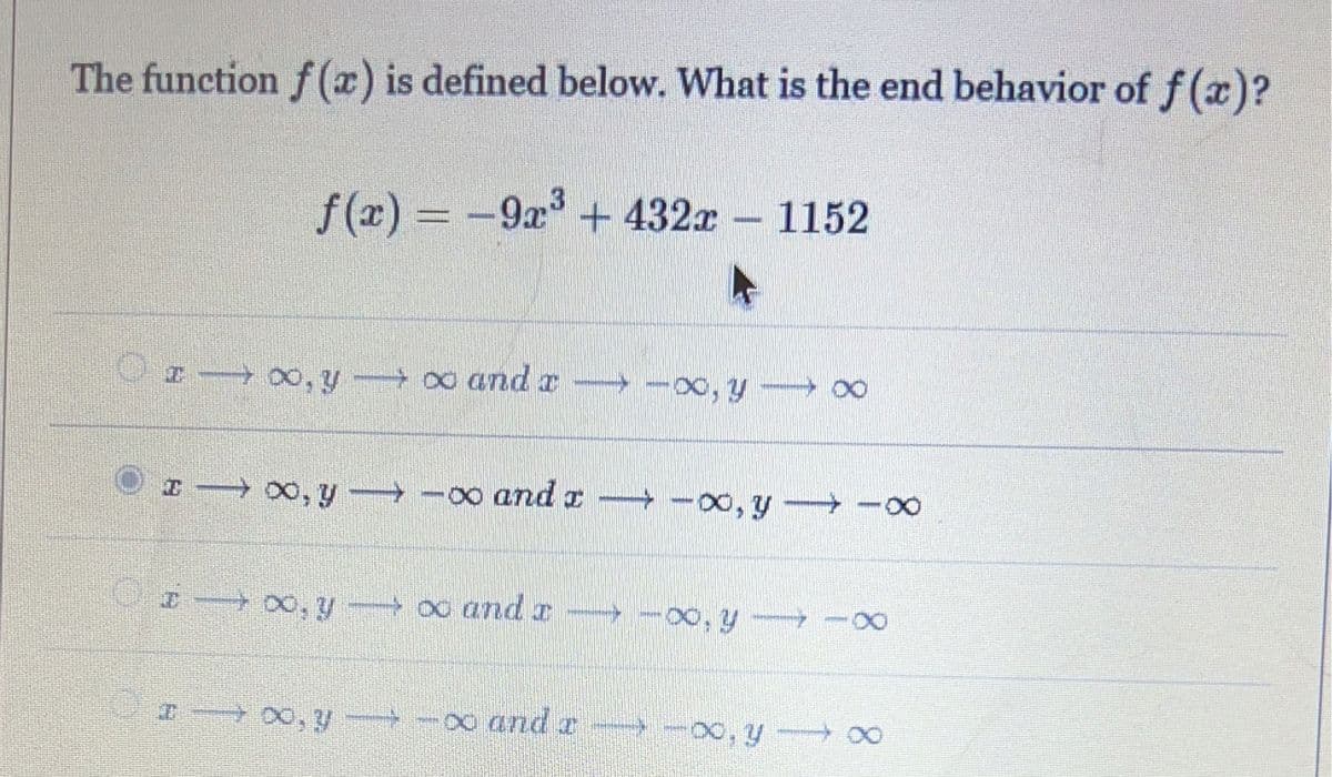 The function f(x) is defined below. What is the end behavior of f(x)?
f(x) = -9x³ + 432x1152
−9x³
I →∞, y∞ and a ∞, y →→→→∞
→
I → ∞, y →∞ and →→→→∞0, y → ∞
I →∞, yx and a ∞, y →∞
→∞, y-∞
and r
∞ and a- -∞, y →∞