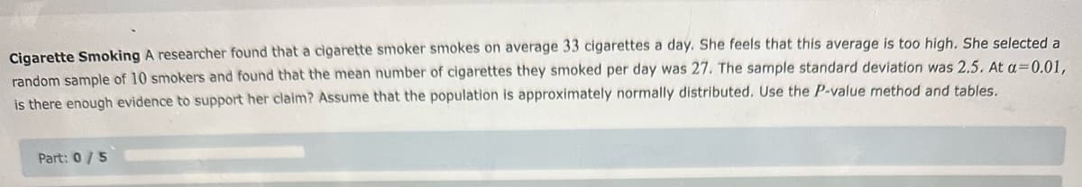 Cigarette Smoking A researcher found that a cigarette smoker smokes on average 33 cigarettes a day. She feels that this average is too high. She selected a
random sample of 10 smokers and found that the mean number of cigarettes they smoked per day was 27. The sample standard deviation was 2.5. At a=0.01,
is there enough evidence to support her claim? Assume that the population is approximately normally distributed. Use the P-value method and tables.
Part: 0/5