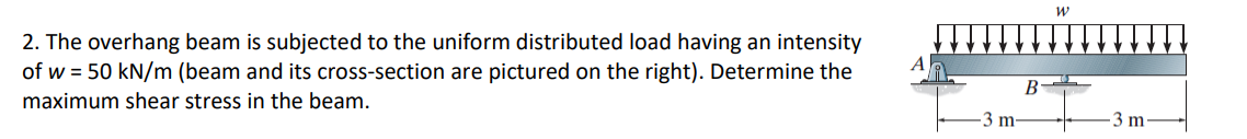 2. The overhang beam is subjected to the uniform distributed load having an intensity
of w = 50 kN/m (beam and its cross-section are pictured on the right). Determine the
maximum shear stress in the beam.
3 m
B
W
3 m.