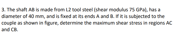 3. The shaft AB is made from L2 tool steel (shear modulus 75 GPa), has a
diameter of 40 mm, and is fixed at its ends A and B. If it is subjected to the
couple as shown in figure, determine the maximum shear stress in regions AC
and CB.