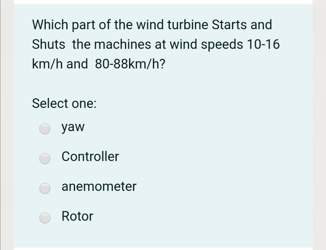 Which part of the wind turbine Starts and
Shuts the machines at wind speeds 10-16
km/h and 80-88km/h?
Select one:
yaw
Controller
anemometer
Rotor
