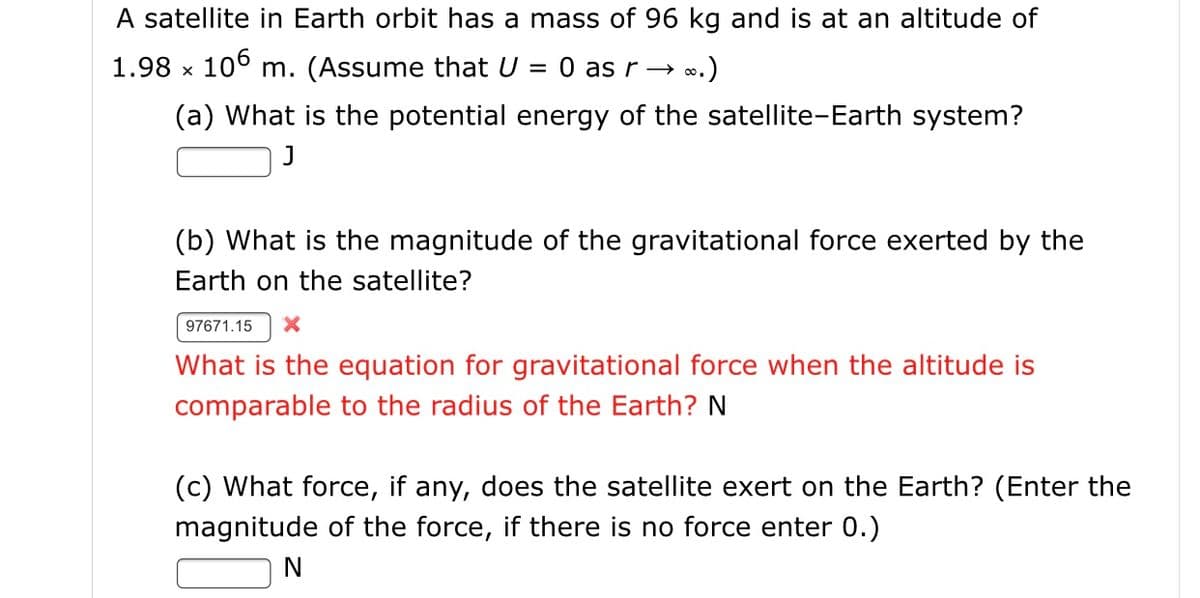 A satellite in Earth orbit has a mass of 96 kg and is at an altitude of
1.98 x 10° m. (Assume that U
= 0 as r – ∞.)
(a) What is the potential energy of the satellite-Earth system?
(b) What is the magnitude of the gravitational force exerted by the
Earth on the satellite?
97671.15
What is the equation for gravitational force when the altitude is
comparable to the radius of the Earth? N
(c) What force, if any, does the satellite exert on the Earth? (Enter the
magnitude of the force, if there is no force enter 0.)
