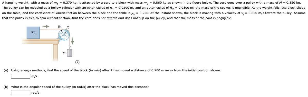 A hanging weight, with a mass of m, = 0.370 kg, is attached by a cord to a block with mass m, = 0.860 kg as shown in the figure below. The cord goes over a pulley with a mass of M = 0.350 kg.
The pulley can be modeled as a hollow cylinder with an inner radius of R, = 0.0200 m, and an outer radius of R, = 0.0300 m; the mass of the spokes is negligible. As the weight falls, the block slides
on the table, and the coefficient of kinetic friction between the block and the table is Hy = 0.250. At the instant shown, the block is moving with a velocity of v, = 0.820 m/s toward the pulley. Assume
that the pulley is free to spin without friction, that the cord does not stretch and does not slip on the pulley, and that the mass of the cord is negligible.
R2
R
(a) Using energy methods, find the speed of the block (in m/s) after it has moved a distance of 0.700 m away from the initial position shown.
m/s
(b) What is the angular speed of the pulley (in rad/s) after the block has moved this distance?
rad/s
