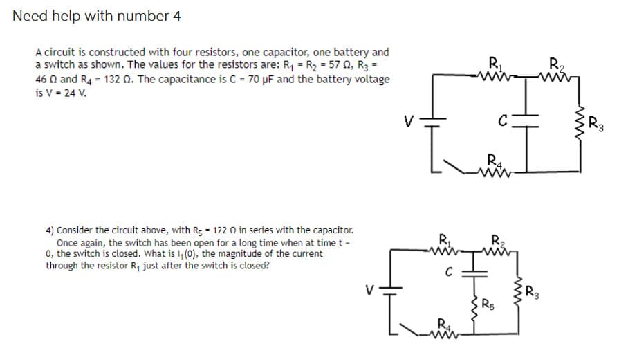 Need help with number 4
A circuit is constructed with four resistors, one capacitor, one battery and
a switch as shown. The values for the resistors are: R₁ = R₂ = 57 2, R3 =
46 and R4 = 132 02. The capacitance is C = 70 μF and the battery voltage
is V = 24 V.
4) Consider the circuit above, with R₁ = 1220 in series with the capacitor.
Once again, the switch has been open for a long time when at time t =
0, the switch is closed. What is 1₁ (0), the magnitude of the current
through the resistor R₁ just after the switch is closed?
V
R₁
C
L
R4
R4.
R₂
R5
www
R₂
R3