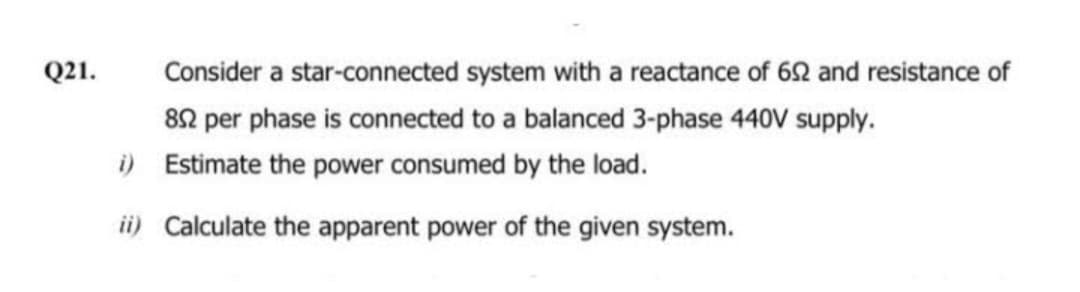 Q21.
Consider a star-connected system with a reactance of 692 and resistance of
892 per phase is connected to a balanced 3-phase 440V supply.
i) Estimate the power consumed by the load.
ii) Calculate the apparent power of the given system.