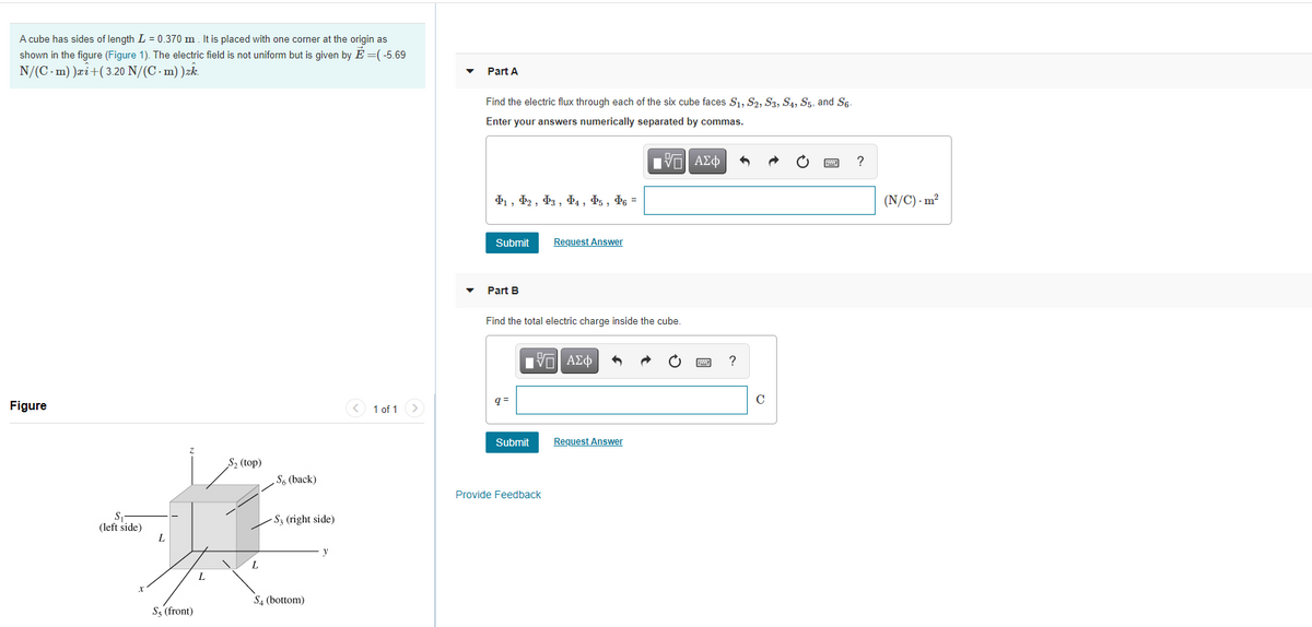 A cube has sides of length L = 0.370 m. It is placed with one corner at the origin as
shown in the figure (Figure 1). The electric field is not uniform but is given by E =( -5.69
N/(C. m) )æi+( 3.20 N/(C · m) )zk.
Part A
Find the electric flux through each of the six cube faces Sı, S2, S3, S4, S5, and Sg-
Enter your answers numerically separated by commas.
ν ΑΣφ
D1, Þ2 , D3 , Þ4 , Þ5 , Þ6 =
(N/C) - m²
Submit
Request Answer
Part B
Find the total electric charge inside the cube.
q =
Figure
1 of 1
Submit
Request Answer
S2 (top)
S6 (back)
Provide Feedback
S1
(left side)
L
- S3 (right side)
y
L
L.
S4 (bottom)
S3 (front)
