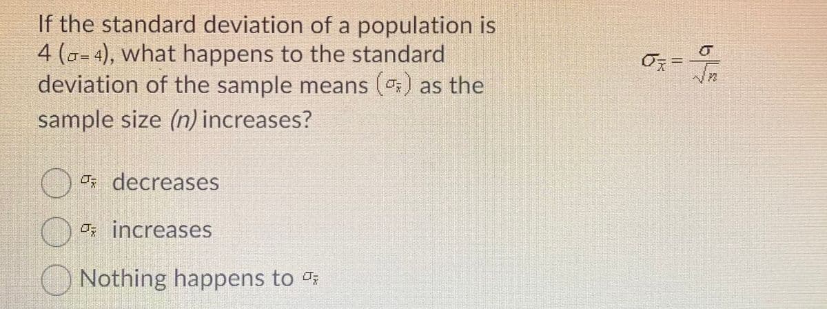 If the standard deviation of a population is
4 (a- 4), what happens to the standard
deviation of the sample means () as the
sample size (n) increases?
Os decreases
Os increases
O Nothing happens to
