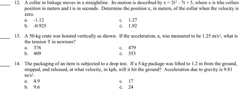 12. A collar in linkage moves in a straightline. Its motion is described by x = 2t² - 7t + 5, where x is trhe collars
position in meters and t is in seconds. Determine the position x, in meters, of the collar when the velocity is
zero.
a.
-1.12
b. -0.925
13. A 50-kg crate was hoisted vertically as shown. If the acceleration, a, was measured to be 1.25 m/s², what is
the tension T in newtons?
a.
376
b. 409
C.
1.27
d. 1.92
a.
4.9
b. 9.6
c.
d.
14. The packaging of an item is subjected to a drop test. If a 5-kg package was lifted to 1.2 m from the ground,
stopped, and released, at what velocity, in kph, will it hit the ground? Acceleration due to gravity is 9.81
m/s².
479
553
C.
d.
17
24