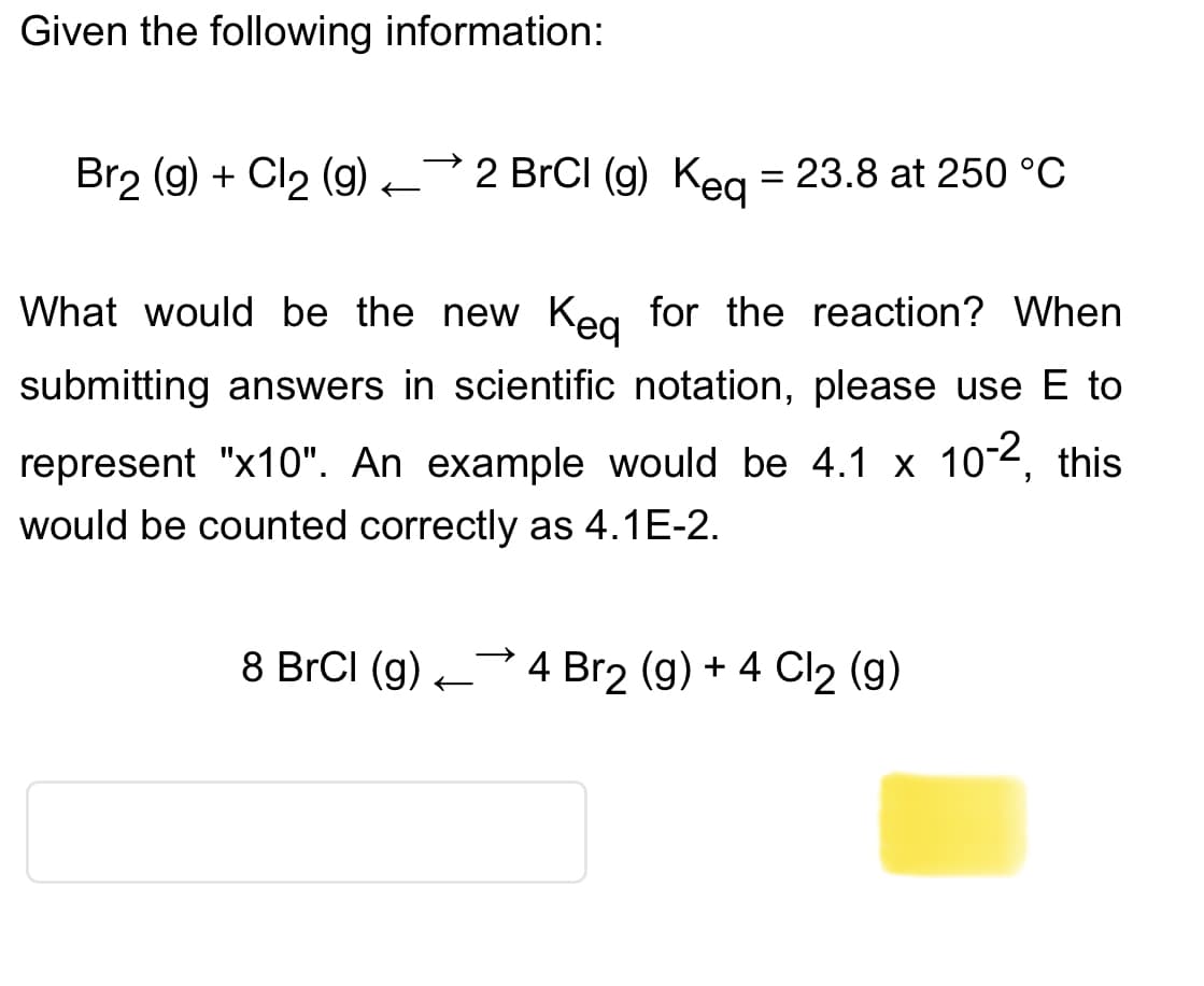 Given the following information:
Br2 (g) + Cl₂ (g)
→>>>
2 BrCl (g) Keq = 23.8 at 250 °C
What would be the new Keq for the reaction? When
submitting answers in scientific notation, please use E to
represent "x10". An example would be 4.1 x 10-2, this
would be counted correctly as 4.1E-2.
→>>>
8 BrCl (g) 4 Br2 (g) + 4 Cl₂ (g)