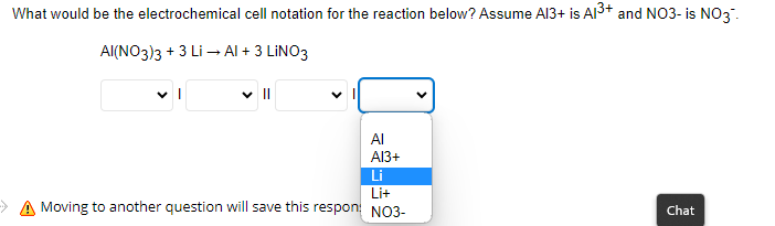 What would be the electrochemical cell notation for the reaction below? Assume Al3+ is A1³+ and NO3- is NO3-
AI(NO3)3 + 3 Li → Al + 3 LINO3
V
Al
Al3+
Li
Lit
Moving to another question will save this respon: NO3-
Chat