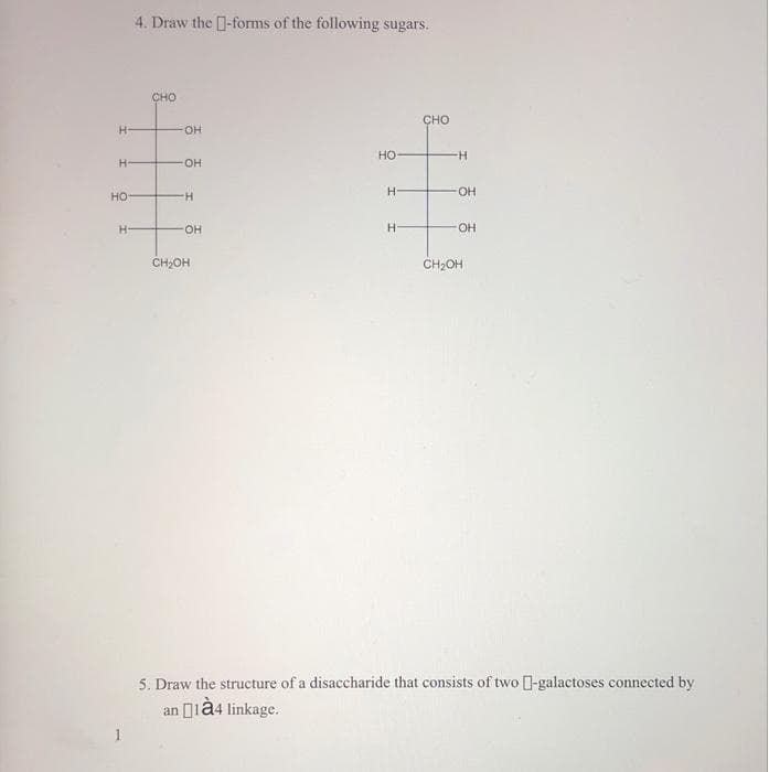 4. Draw the -forms of the following sugars.
CHO
CHO
H-
он
но
-
H-
он
но
H.
-OH
H.
HO.
CH,OH
CH2OH
5. Draw the structure of a disaccharide that consists of two -galactoses connected by
an ià4 linkage.
