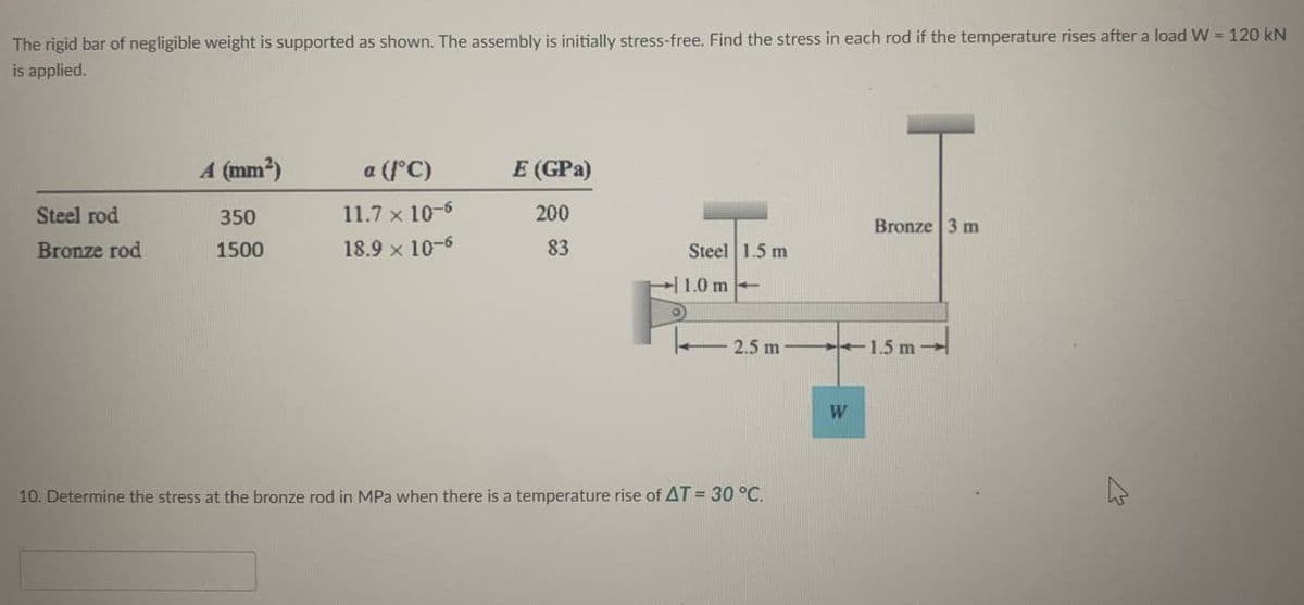 The rigid bar of negligible weight is supported as shown. The assembly is initially stress-free. Find the stress in each rod if the temperature rises after a load W = 120 kN
is applied.
Steel rod
Bronze rod
A (mm²)
350
1500
a (/°C)
11.7 x 10-6
18.9 x 10-6
E (GPa)
200
83
Steel 1.5 m
1.0 m
O
2.5 m.
10. Determine the stress at the bronze rod in MPa when there is a temperature rise of AT = 30 °C.
W
Bronze 3 m
1.5 m-