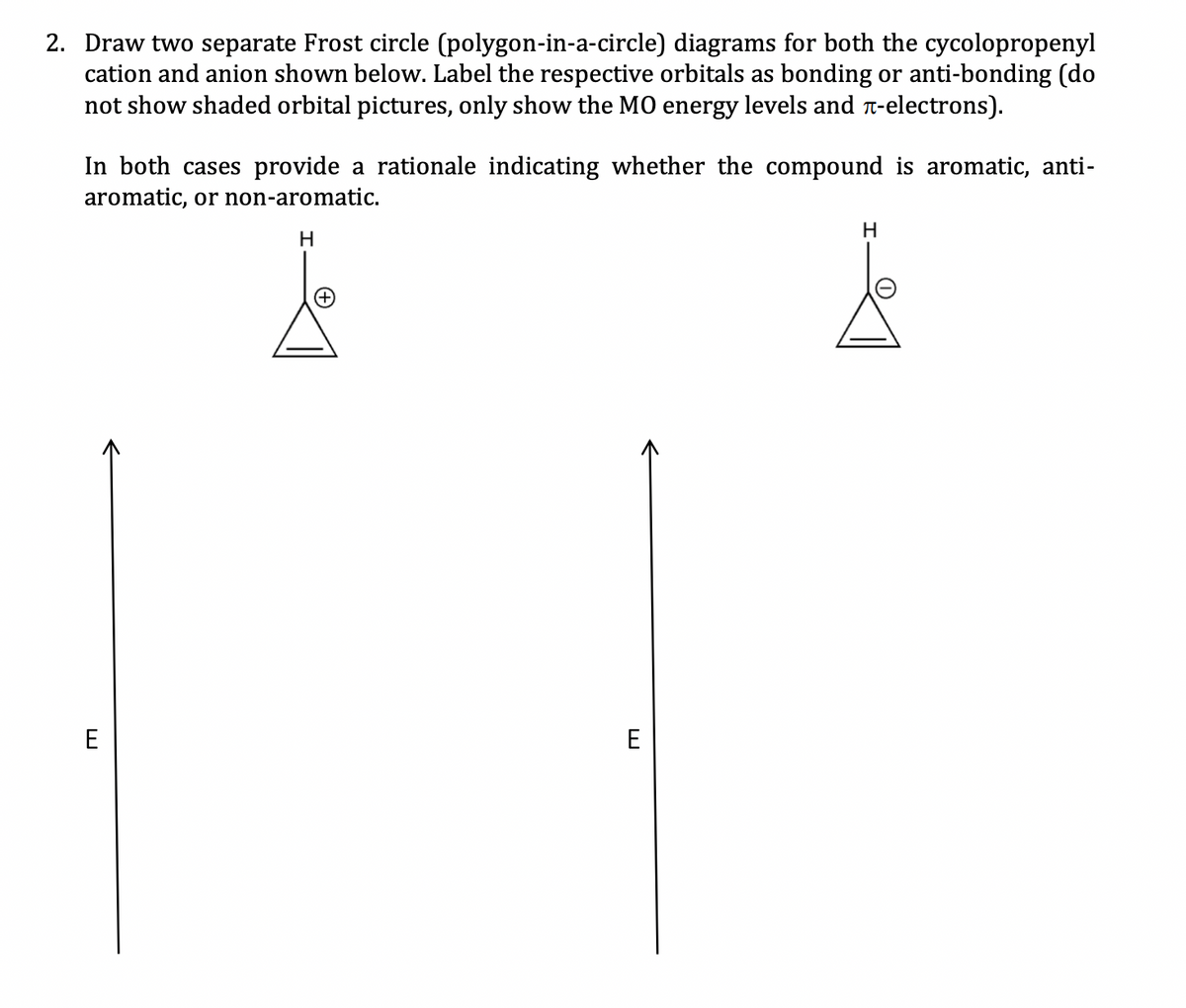 2. Draw two separate Frost circle (polygon-in-a-circle) diagrams for both the cycolopropenyl
cation and anion shown below. Label the respective orbitals as bonding or anti-bonding (do
not show shaded orbital pictures, only show the MO energy levels and -electrons).
In both cases provide a rationale indicating whether the compound is aromatic, anti-
aromatic, or non-aromatic.
H
E
E
H