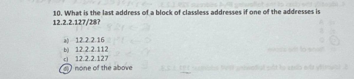 10. What is the last address of a block of classless addresses if one of the addresses is
12.2.2.127/28?
a) 12.2.2.16
b) 12.2.2.112
c)
12.2.2.127
d)
none of the above