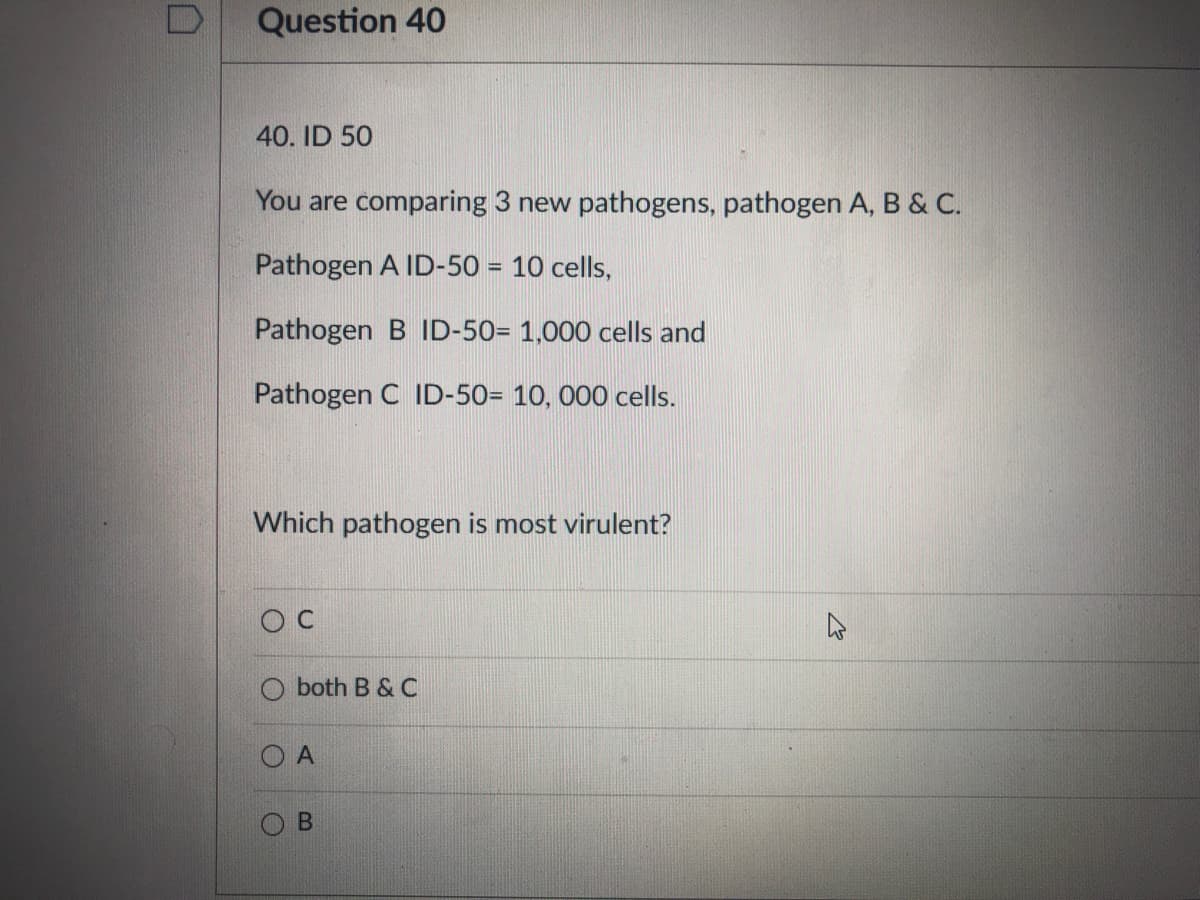 Question 40
40. ID 50
You are comparing 3 new pathogens, pathogen A, B & C.
Pathogen A ID-50 = 10 cells,
Pathogen B ID-50= 1,000 cells and
Pathogen C ID-50= 10, 000 cells.
Which pathogen is most virulent?
O C
both B & C
O A
B.
