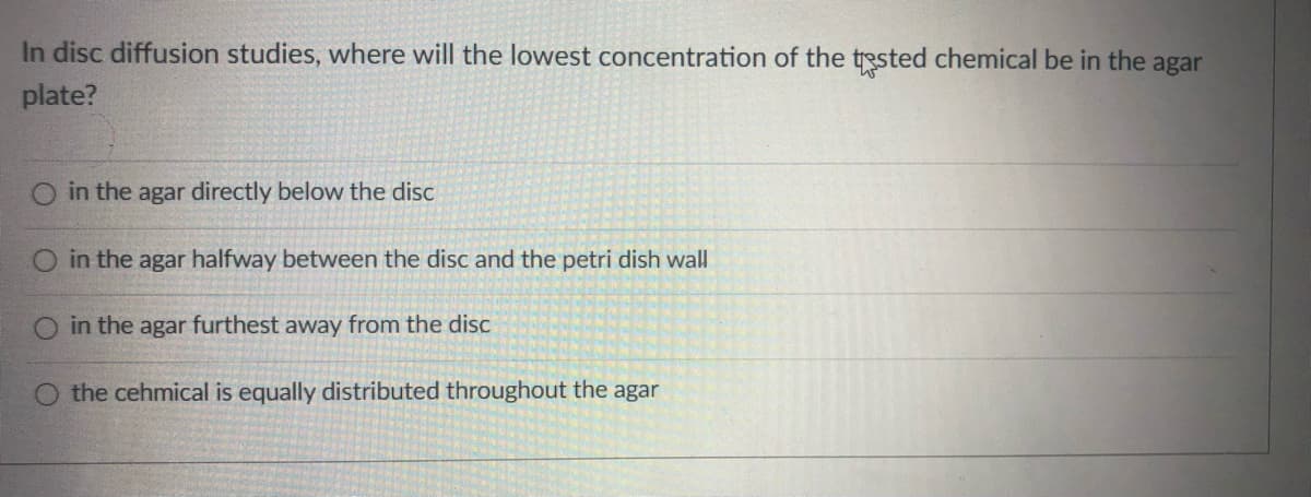In disc diffusion studies, where will the lowest concentration of the tested chemical be in the agar
plate?
in the agar directly below the disc
O in the agar halfway between the disc and the petri dish wall
O in the agar furthest away from the disc
the cehmical is equally distributed throughout the agar
