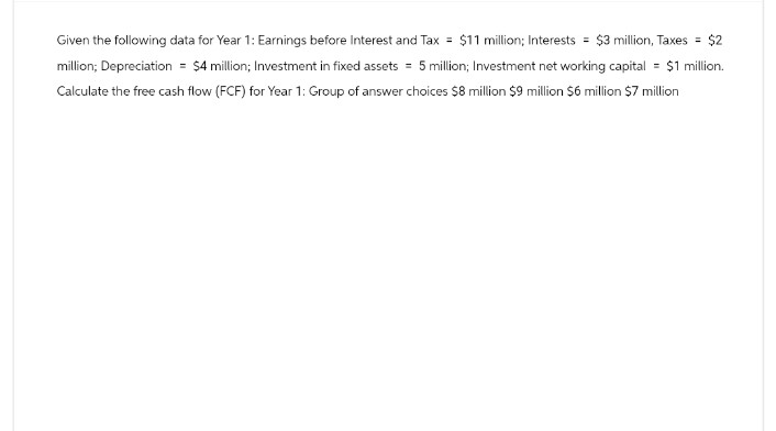 Given the following data for Year 1: Earnings before Interest and Tax = $11 million; Interests = $3 million, Taxes = $2
million; Depreciation = $4 million; Investment in fixed assets = 5 million; Investment net working capital = $1 million.
Calculate the free cash flow (FCF) for Year 1: Group of answer choices $8 million $9 million $6 million $7 million