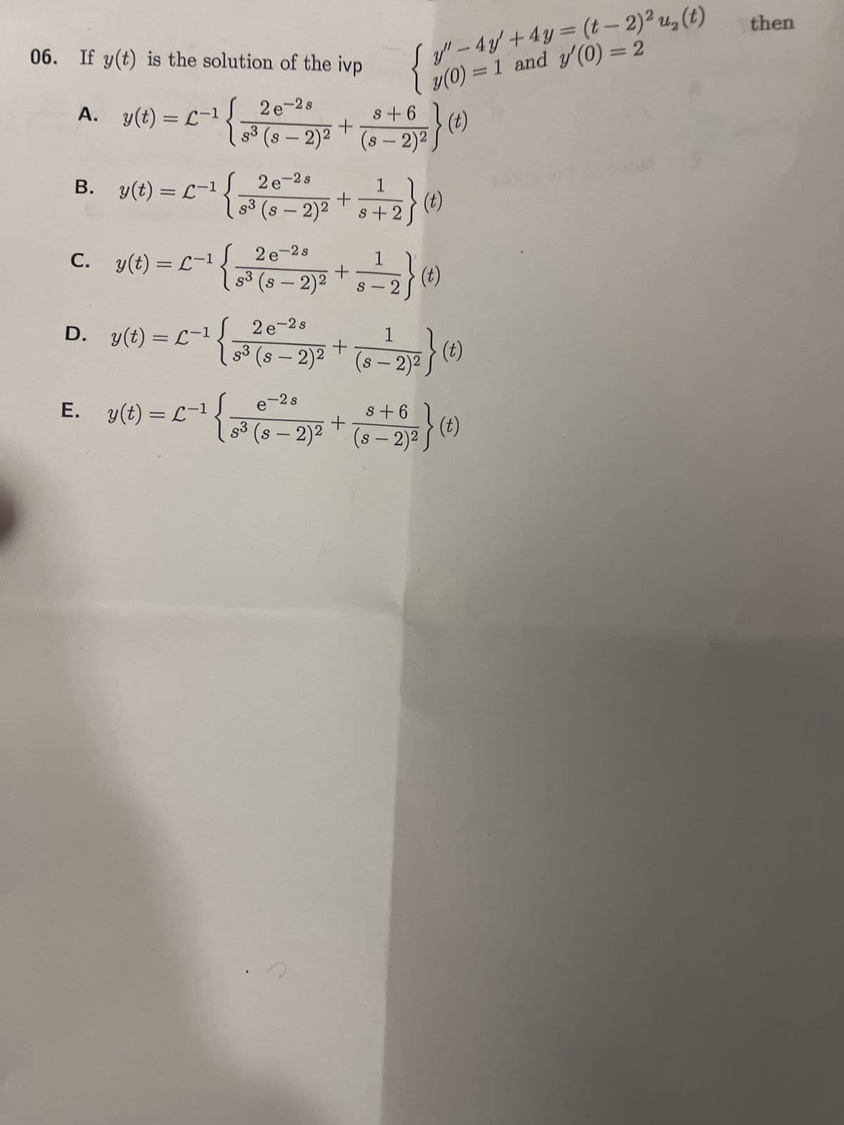 06. If y(t) is the solution of the ivp
A. y(t) = (-1
B. y(t) = -1 [_2e-28
D. _y(t) = L-¹
-1
s +6
2e-28
+
S³ (S-2)² (s- 2)²
22}
E. y(t) = L-¹
Jy" - 4y + 4y = (t - 2)² u₂ (t)
y(0) = 1 and y'(0) = 2
C. L-1
s³ (s
2}
c. y(t) = -¹ {~² (2-2)² + = = 2 }0
(t)
S
-
1
³ (0-2)² +*+2} (²)
(s
(t)
1
2e-2s
2) ² } (²
s³ (s - 2)² (s - 2)²
+ (t)
e-2s
s +6
s³
(s
83 (s − 2)² + (S-2)²} (t)
then