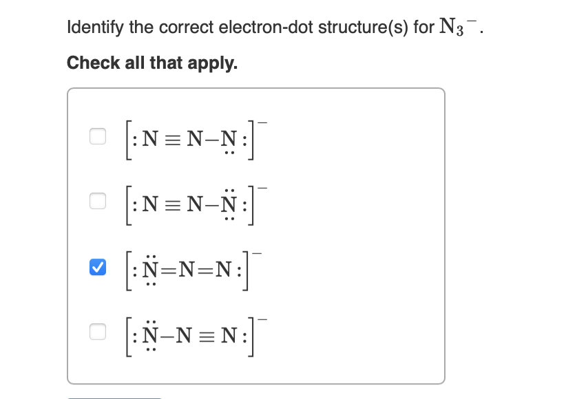 Identify the correct electron-dot structure(s) for N3¯.
Check all that apply.
[:N=N-N:]
[:N=N-N:]
[:N=N=N:]
[:N_N=N:]
