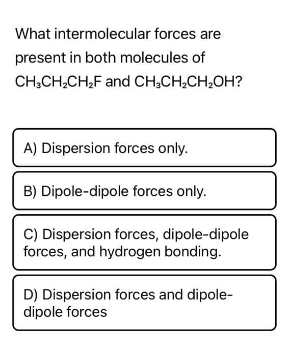 What intermolecular forces are
present in both molecules of
CH3CH₂CH₂F and CH3CH₂CH₂OH?
A) Dispersion forces only.
B) Dipole-dipole forces only.
JAA
C) Dispersion forces, dipole-dipole
forces, and hydrogen bonding.
D) Dispersion forces and dipole-
dipole forces