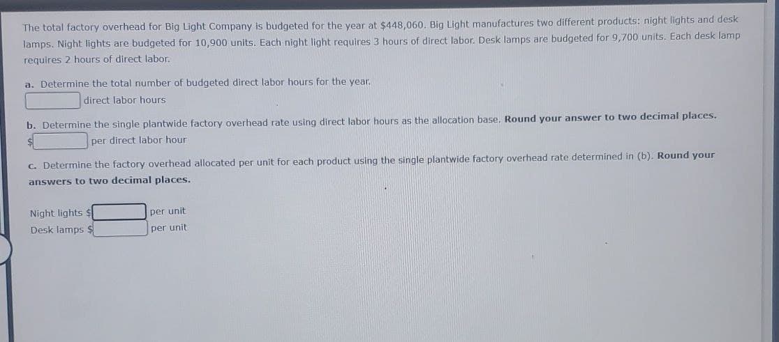 The total factory overhead for Big Light Company is budgeted for the year at $448,060. Big Light manufactures two different products: night lights and desk
lamps. Night lights are budgeted for 10,900 units. Each night light requires 3 hours of direct labor. Desk lamps are budgeted for 9,700 units. Each desk lamp
requires 2 hours of direct labor.
a. Determine the total number of budgeted direct labor hours for the year.
direct labor hours
b. Determine the single plantwide factory overhead rate using direct labor hours as the allocation base. Round your answer to two decimal places.
per direct labor hour
c. Determine the factory overhead allocated per unit for each product using the single plantwide factory overhead rate determined in (b). Round your
answers to two decimal places.
Night lights $
per unit
Desk lamps $
per unit